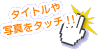 タイトルや写真をタッチ！！